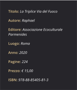 Titolo: La Triplice Via del Fuoco Autore: Raphael Editore: Associazione Ecoculturale Parmenides Luogo: Roma Anno: 2020 Pagine: 224 Prezzo: € 15,00 ISBN: 978­88­85405­81­3