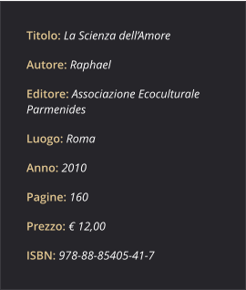 Titolo: La Scienza dell’Amore Autore: Raphael Editore: Associazione Ecoculturale Parmenides Luogo: Roma Anno: 2010 Pagine: 160 Prezzo: € 12,00 ISBN: 978­88­85405­41­7