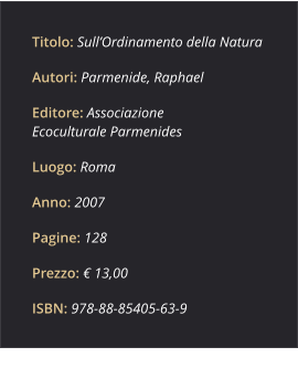 Titolo: Sull’Ordinamento della Natura Autori: Parmenide, Raphael Editore: Associazione Ecoculturale Parmenides Luogo: Roma Anno: 2007 Pagine: 128 Prezzo: € 13,00 ISBN: 978-88-85405-63-9